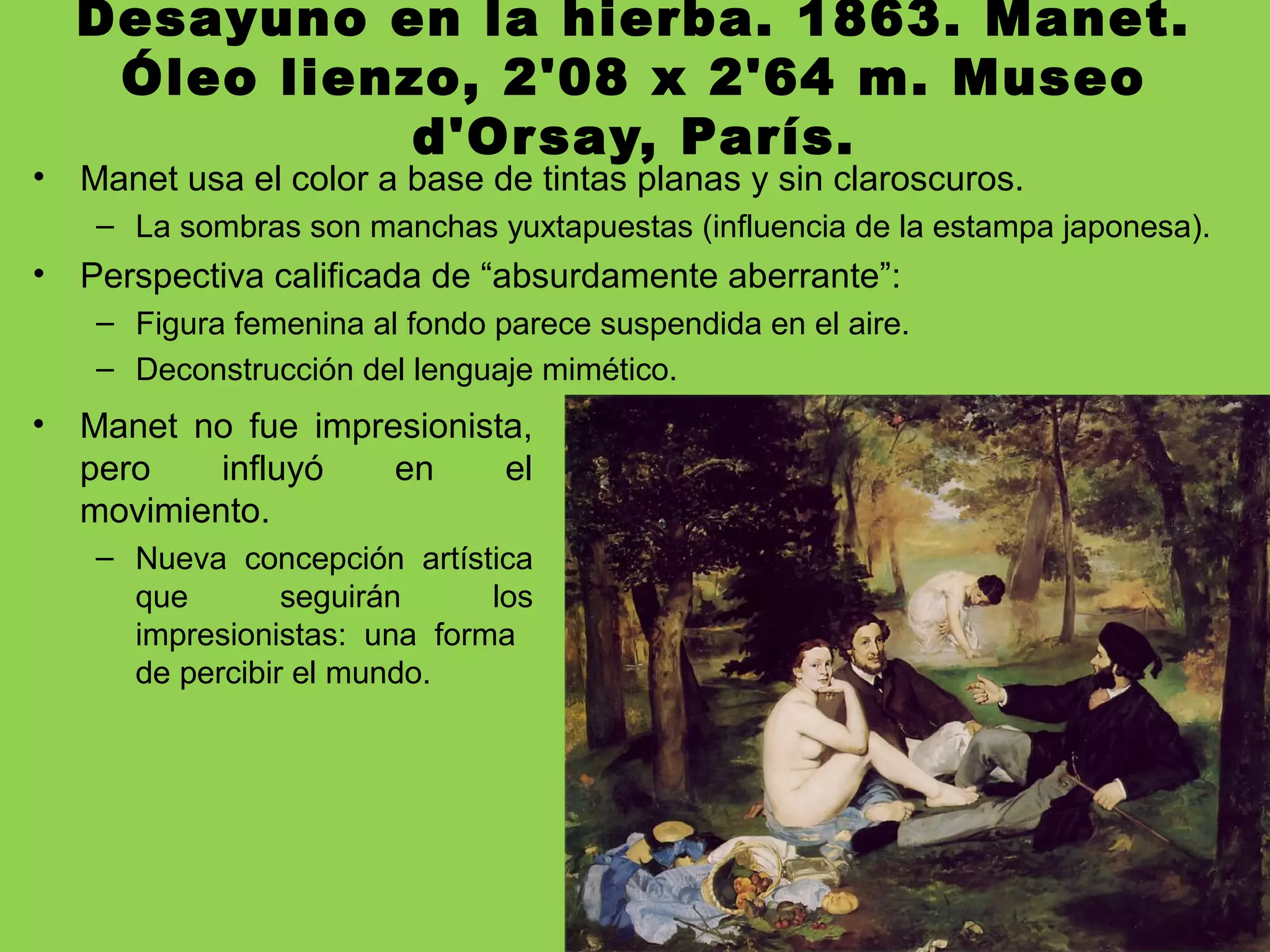 Desayuno en la hierba. 1863. Manet.
Óleo lienzo, 2'08 x 2'64 m. Museo
d'Orsay, París.
• Manet usa el color a base de tintas planas y sin claroscuros.
– La sombras son manchas yuxtapuestas (influencia de la estampa japonesa).
• Perspectiva calificada de “absurdamente aberrante”:
– Figura femenina al fondo parece suspendida en el aire.
– Deconstrucción del lenguaje mimético.
• Manet no fue impresionista,
pero influyó en el
movimiento.
– Nueva concepción artística
que seguirán los
impresionistas: una forma
de percibir el mundo.
 