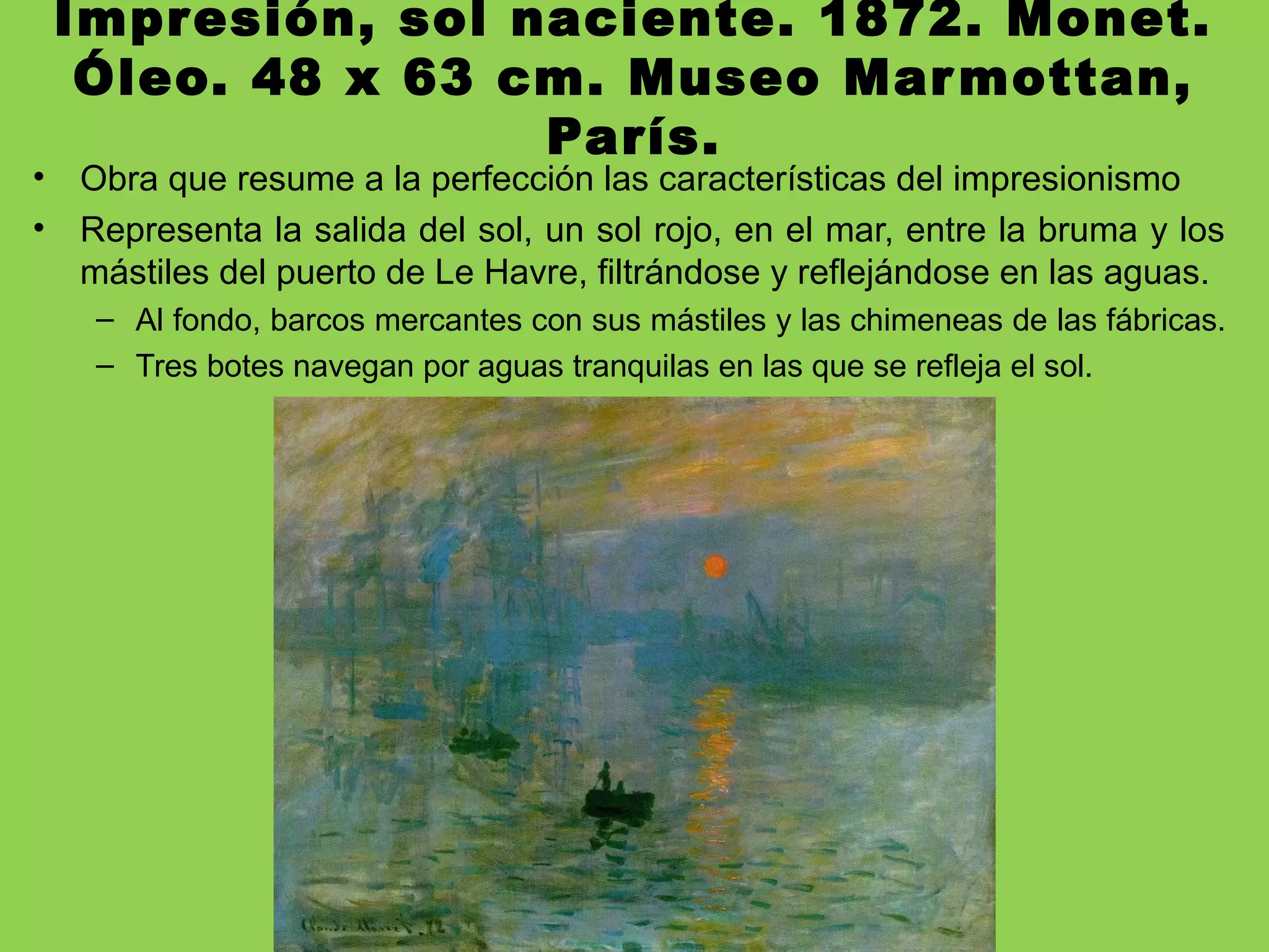 Impresión, sol naciente. 1872. Monet.
Óleo. 48 x 63 cm. Museo Marmottan,
París.
• Obra que resume a la perfección las características del impresionismo
• Representa la salida del sol, un sol rojo, en el mar, entre la bruma y los
mástiles del puerto de Le Havre, filtrándose y reflejándose en las aguas.
– Al fondo, barcos mercantes con sus mástiles y las chimeneas de las fábricas.
– Tres botes navegan por aguas tranquilas en las que se refleja el sol.
 
