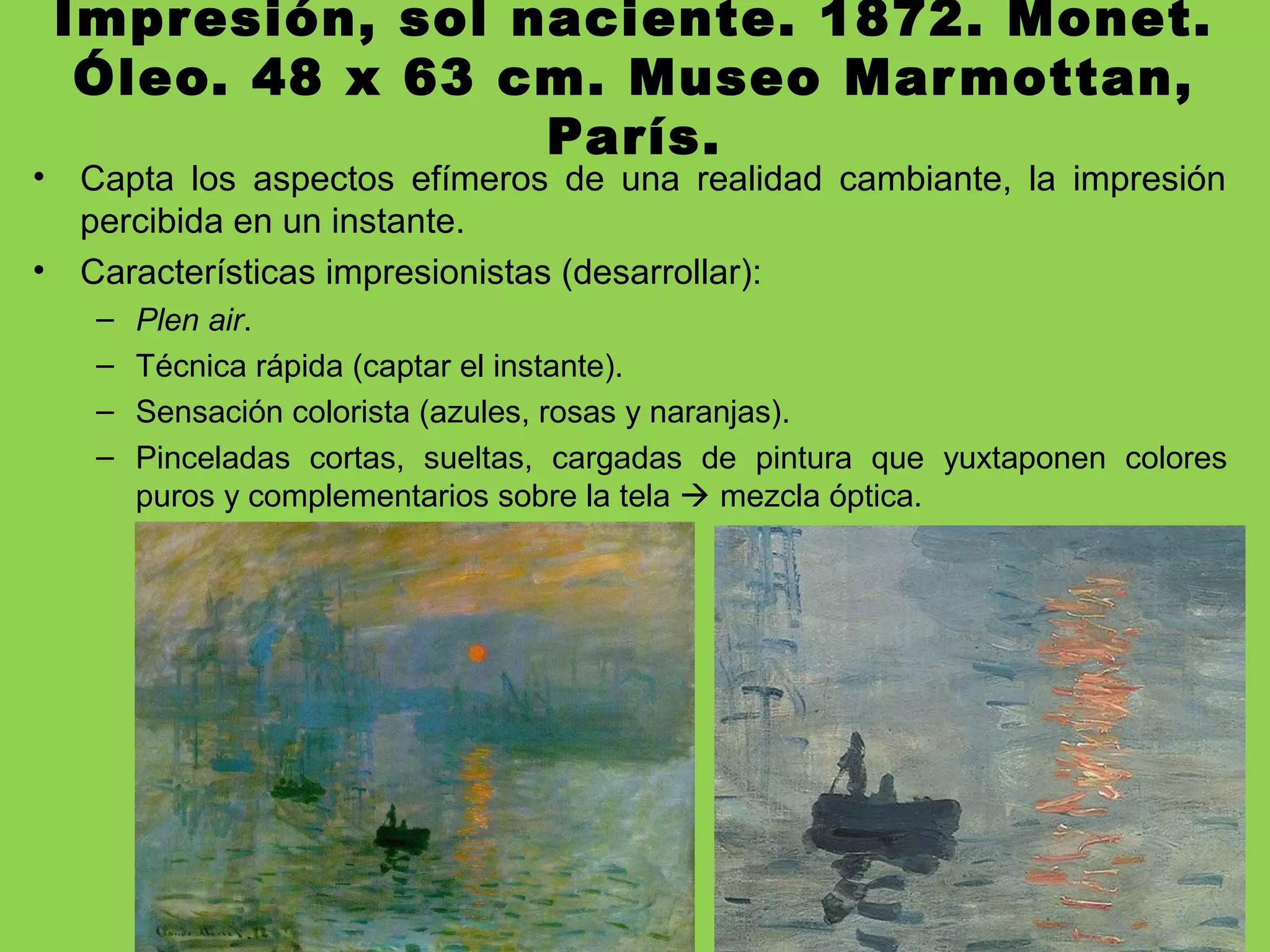 Impresión, sol naciente. 1872. Monet.
Óleo. 48 x 63 cm. Museo Marmottan,
París.
• Capta los aspectos efímeros de una realidad cambiante, la impresión
percibida en un instante.
• Características impresionistas (desarrollar):
– Plen air.
– Técnica rápida (captar el instante).
– Sensación colorista (azules, rosas y naranjas).
– Pinceladas cortas, sueltas, cargadas de pintura que yuxtaponen colores
puros y complementarios sobre la tela  mezcla óptica.
 