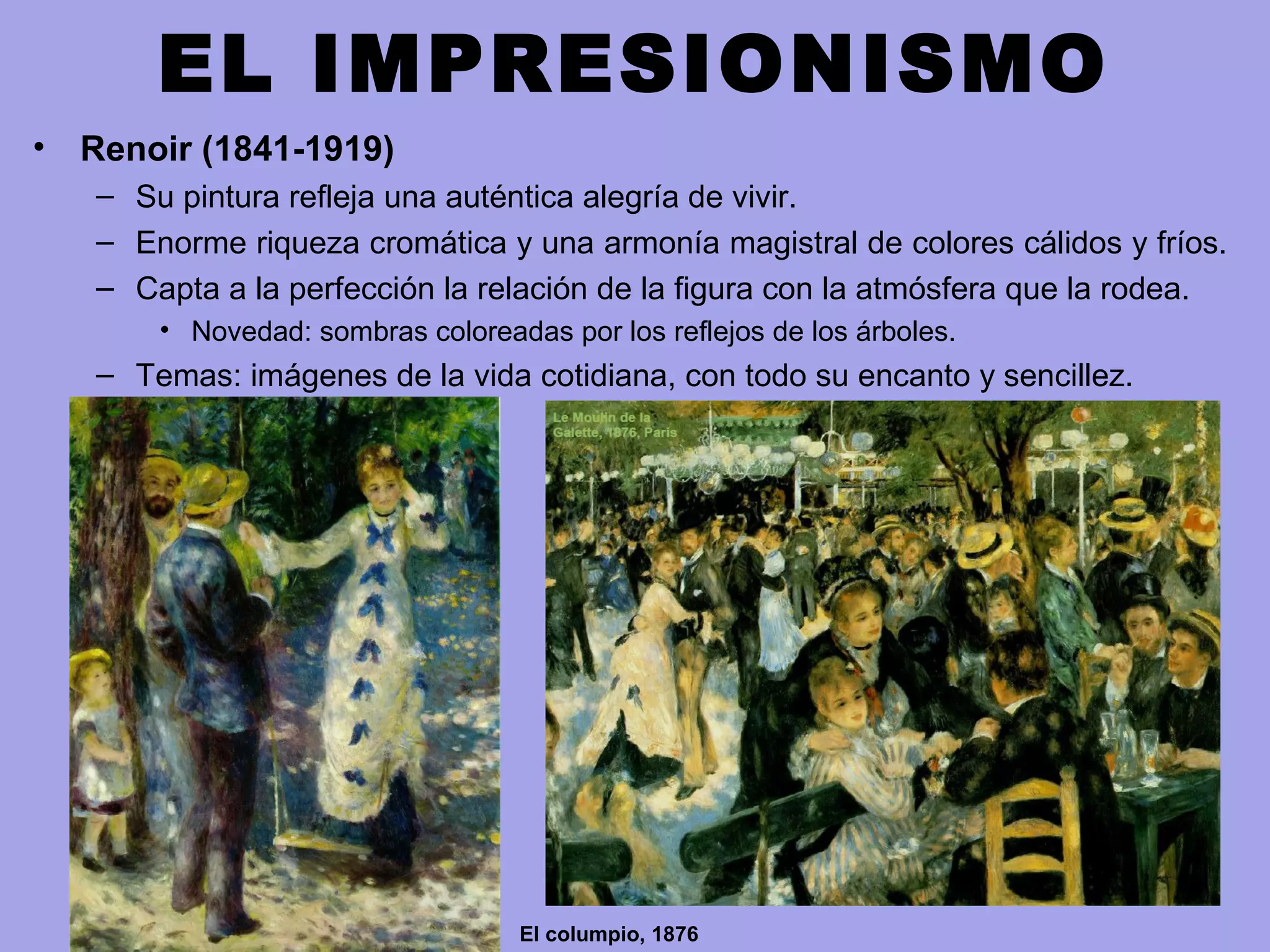 EL IMPRESIONISMO
• Renoir (1841-1919)
– Su pintura refleja una auténtica alegría de vivir.
– Enorme riqueza cromática y una armonía magistral de colores cálidos y fríos.
– Capta a la perfección la relación de la figura con la atmósfera que la rodea.
• Novedad: sombras coloreadas por los reflejos de los árboles.
– Temas: imágenes de la vida cotidiana, con todo su encanto y sencillez.
El columpio, 1876
 