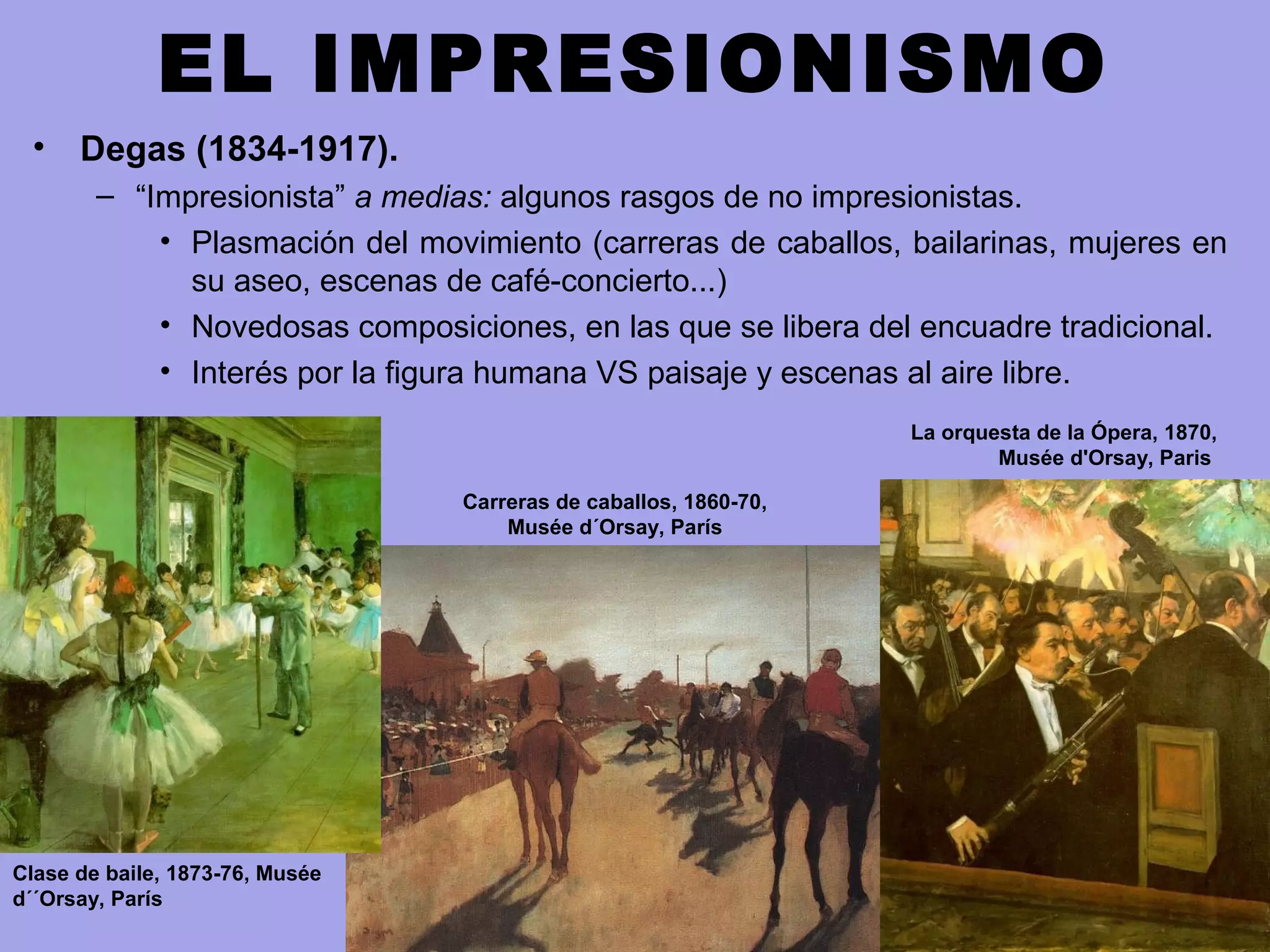 EL IMPRESIONISMO
• Degas (1834-1917).
– “Impresionista” a medias: algunos rasgos de no impresionistas.
• Plasmación del movimiento (carreras de caballos, bailarinas, mujeres en
su aseo, escenas de café-concierto...)
• Novedosas composiciones, en las que se libera del encuadre tradicional.
• Interés por la figura humana VS paisaje y escenas al aire libre.
Clase de baile, 1873-76, Musée
d´´Orsay, París
Carreras de caballos, 1860-70,
Musée d´Orsay, París
La orquesta de la Ópera, 1870,
Musée d'Orsay, Paris
 