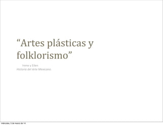 “Artes	
  plásticas	
  y	
  
folklorismo”
Irene	
  y	
  Eilen
Historia	
  del	
  Arte	
  Mexicano.

miércoles, 5 de marzo de 14

 