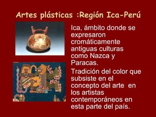 Artes plásticas :Región Ica-Perú Ica, ámbito donde se expresaron cromáticamente antiguas culturas como Nazca y Paracas. Tradición del color que subsiste en el concepto del arte  en los artistas contemporáneos en esta parte del país. 