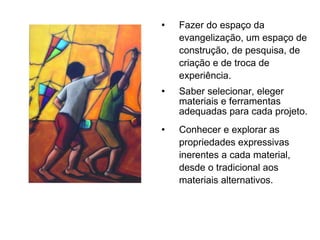Fazer do espaço da evangelização, um espaço de construção, de pesquisa, de criação e de troca de experiência. Saber selecionar, eleger materiais e ferramentas adequadas para cada projeto. Conhecer e explorar as propriedades expressivas inerentes a cada material, desde o tradicional aos materiais alternativos. 