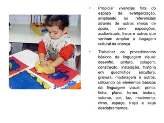 Propiciar vivencias fora do espaço de evangelização, ampliando os referenciais através de outros meios de apoio, com exposições, audiovisuais, livros e outros que venham ampliar a bagagem cultural da criança. Trabalhar os procedimentos básicos da linguagem visual: desenho, pintura, colagem, construção, instalação, história em quadrinhos, escultura, gravura, modelagem e outros, utilizando os elementos básicos da linguagem visual: ponto, linha, plano, forma, textura, volume, cor, luz, movimento, ritmo, espaço, traço e seus desdobramentos. 