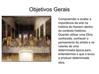 Objetivos Gerais Compreender e avaliar a importância da arte na história do Homem dentro do contexto histórico. Quando utilizar uma Obra conhecida, conhecer o pensamento do artista e os valores de uma determinada época para entendermos o que o levou a produzir determinada obra.   