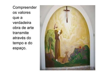 Compreender os valores que a verdadeira obra de arte transmite através do tempo e do espaço. 