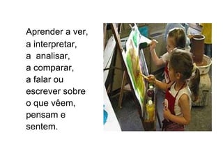 Aprender a ver,  a interpretar,  a  analisar,  a comparar,  a falar ou escrever sobre  o que vêem, pensam e sentem. 