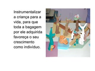 Instrumentalizar a criança para a vida, para que toda a bagagem por ele adquirida favoreça o seu crescimento como indivíduo. 
