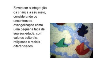Favorecer a integração da criança a seu meio, considerando os encontros de evangelização como uma pequena fatia da sua sociedade, com valores culturais, religiosos e raciais diferenciados. 