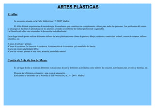 ARTES PLÁSTICAS
El Alfar

       Se encuentra situado en la Calle Valderribas 17, 28007 Madrid.

        El Alfar difunde experiencias de metodología de enseñanza que constituye un complemento valioso para todas las personas. Los profesores del centro
se encargan de facilitar el aprendizaje de los alumnos creando un ambiente de trabajo profesional y agradable.
La filosofía del taller esta orientada a la formación individualizada.

Es un lugar donde poder realizar diferentes talleres de artes plásticas como clases de pintura, dibujo, cerámica, creatividad infantil, cursos de veranos, talleres
infantiles, etc.

-Clases de dibujo y pintura.
-Clases de cerámica: la forma de la cerámica, la decoración de la cerámica y el modelado del barrio.
-Curso de creatividad infantil 2012.
-Curso de verano: pintura al aire libre, acuarela, modelado natural.



Centro de Arte de dos de Mayo.

       Es un lugar donde se realizan diferentes exposiciones de arte y diferentes actividades como talleres de creación, actividades para jóvenes y familias, etc.

       Dispone de biblioteca, colección y una zona de educación.
       Este centro se encuentra en la Avenida de la Constitución, nº23 – 28931 Madrid
 