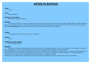 ARTES PLÁSTICAS
-Título:
       “Arte”.

-Autor:
      Patrick Mcdonnel.

-Editorial y año de edición:
       RBA Libros. Año 2008, Barcelona.

-Reseña:
        El personaje se llama Arte y con él viviremos el arte desde todos los puntos de vista de un niño. Arte lo es todo, cualquier forma y cualquier momento y
situación. Arte hace rayas, manchas, círculos y todo tipo de expresiones pictóricas. Siguiendo la línea de El Punto y Casi de Peter Reynolds, en este segundo
libro de Patrick McDonnell nos enseña otra manera de introducir al niño en el mundo de las artes plásticas.



-Título:
        “Artes plásticas. Caminos para crear, apreciar y expresar”.

-Autor:
       VV. AA

-Editorial y año de edición:
       CEP. Año 2009, Madrid.

-Reseña:
         Dado que los niños pequeños garabatean mucho antes de escribir, se expresan gráficamente a veces con más claridad que con las palabras y disfrutan
tanto al desplegar líneas, formas y colores, la plástica siempre ha sido protagonista en las propuestas de educación infantil.
Pero, indudablemente, ha ido variando la concepción que los maestros y especialistas han considerado como adecuada para el trabajo en cada una de las clases.
Sí está claro que es necesario ofrecer a los niños oportunidades de expresión, de creación, de trabajo con variados materiales, así como oportunidades de
contacto con diversas obras de arte, iniciando el camino de la apreciación en el mundo de la cultura.
Partiendo de estos supuestos de base, se desarrollan aquí análisis, propuestas de trabajo y relatos de experiencias que vale la pena compartir.
 