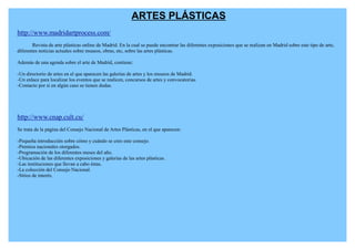 ARTES PLÁSTICAS
http://www.madridartprocess.com/
        Revista de arte plásticas online de Madrid. En la cual se puede encontrar las diferentes exposiciones que se realizan en Madrid sobre este tipo de arte,
diferentes noticias actuales sobre museos, obras, etc, sobre las artes plásticas.

Además de una agenda sobre el arte de Madrid, contiene:

-Un directorio de artes en el que aparecen las galerías de artes y los museos de Madrid.
-Un enlace para localizar los eventos que se realicen, concursos de artes y convocatorias.
-Contacto por si en algún caso se tienen dudas.




http://www.cnap.cult.cu/
Se trata de la página del Consejo Nacional de Artes Plásticas, en el que aparecen:

-Pequeña introducción sobre cómo y cuándo se creo este consejo.
-Premios nacionales otorgados.
-Programación de los diferentes meses del año.
-Ubicación de las diferentes exposiciones y galerías de las artes plásticas.
-Las instituciones que llevan a cabo éstas.
-La colección del Consejo Nacional.
-Sitios de interés.
 