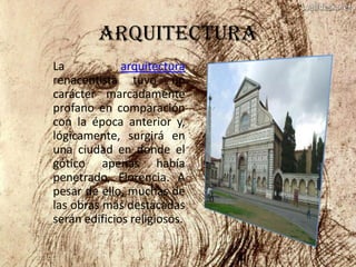 ARQUITECTURA
La            arquitectura
renacentista tuvo un
carácter marcadamente
profano en comparación
con la época anterior y,
lógicamente, surgirá en
una ciudad en donde el
gótico apenas había
penetrado, Florencia. A
pesar de ello, muchas de
las obras más destacadas
serán edificios religiosos.
 
