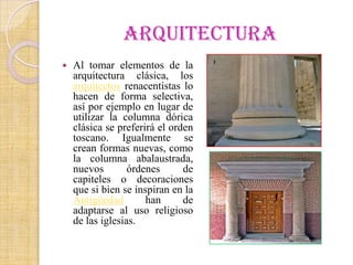 ARQUITECTURA
   Al tomar elementos de la
    arquitectura clásica, los
    arquitectos renacentistas lo
    hacen de forma selectiva,
    así por ejemplo en lugar de
    utilizar la columna dórica
    clásica se preferirá el orden
    toscano. Igualmente se
    crean formas nuevas, como
    la columna abalaustrada,
    nuevos        órdenes      de
    capiteles o decoraciones
    que si bien se inspiran en la
    Antigüedad        han      de
    adaptarse al uso religioso
    de las iglesias.
 