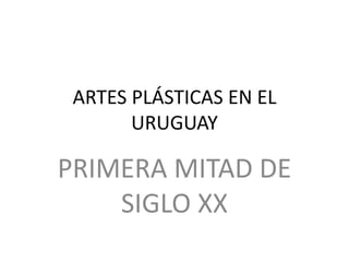 ARTES PLÁSTICAS EN EL
URUGUAY
PRIMERA MITAD DE
SIGLO XX
 