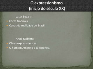 Lasar Segall:
 Cores tropicais
 Cenas da realidade do Brasil
Anita Malfatti:
 Obras expressionistas
 O homem Amarelo e O Japonês.
 