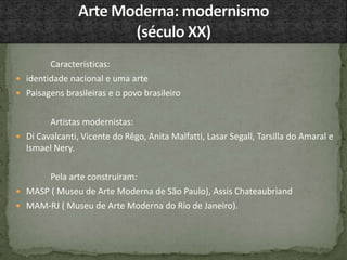 Características:
 identidade nacional e uma arte
 Paisagens brasileiras e o povo brasileiro
Artistas modernistas:
 Di Cavalcanti, Vicente do Rêgo, Anita Malfatti, Lasar Segall, Tarsilla do Amaral e
Ismael Nery.
Pela arte construíram:
 MASP ( Museu de Arte Moderna de São Paulo), Assis Chateaubriand
 MAM-RJ ( Museu de Arte Moderna do Rio de Janeiro).
 