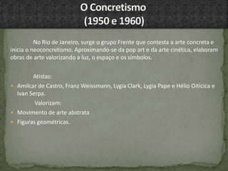 No Rio de Janeiro, surge o grupo Frente que contesta a arte concreta e
inicia o neoconcretismo. Aproximando-se da pop art e da arte cinética, elaboram
obras de arte valorizando a luz, o espaço e os símbolos.
Atistas:
• Amilcar de Castro, Franz Weissmann, Lygia Clark, Lygia Pape e Hélio Oiticica e
Ivan Serpa.
Valorizam:
 Movimento de arte abstrata
 Figuras geométricas.
 