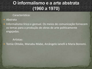 Característica:
 Abstrata
 Informalismo lírico e gestual. Os meios de comunicação fornecem
os temas para a produção de obras de arte politicamente
engajadas.
Artistas:
 Tomie Ohtake, Manabu Mabe, Arcângelo Ianelli e Maria Bonomi.
 