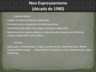 Características:
 resgata os meios artísticos tradicionais
 Fortalece a arte conceitual e do abstracionismo
 Interferência do meios tecnológico levando a vídeo-arte
 Relação entre o espaço público e a obra de arte criando uma influência
urbana, originando à arte pública.
Artistas:
 Guto Lacaz, Cildo Meireles, Tunga, Carmela Gross, Dudi Maia Rosa, Rafael
França, Ivald Granato, , Mário Ramiro, Hudnilson Junior, Daniel Senise e Alex
Flemming.
 