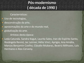 Características:
 Uso de tecnologias,
 desconstrução da arte,
 aproximações da arte e do mundo real,
 globalização da arte.
Artistas desta época:
 Leda Catunda, Sandra Kogut, Laurita Sales, Iran do Espírito Santo,
Rosângela Rennó, Jac Leirner, Hélio Vinci, Aprígio, Ana Amália,
Marcos Benjamin Coelho, Cláudio Mubarac, Beatriz Milhazes, Luis
Hermano e Alex Cerveny.
 