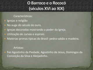 Características:
 Igrejas e religião
 No auge do século do ouro,
 Igrejas decoradas mostrando o poder da Igreja.
 Utilização de curvas e espirais
 Matérias-primas típicas do Brasil: pedra-sabão e madeira.
Artistas:
 frei Agostinho da Piedade, Agostinho de Jesus, Domingos da
Conceição da Silva e Aleijadinho.
 