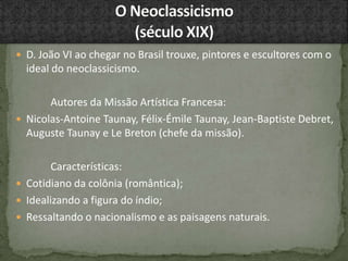  D. João VI ao chegar no Brasil trouxe, pintores e escultores com o
ideal do neoclassicismo.
Autores da Missão Artística Francesa:
 Nicolas-Antoine Taunay, Félix-Émile Taunay, Jean-Baptiste Debret,
Auguste Taunay e Le Breton (chefe da missão).
Características:
 Cotidiano da colônia (romântica);
 Idealizando a figura do índio;
 Ressaltando o nacionalismo e as paisagens naturais.
 
