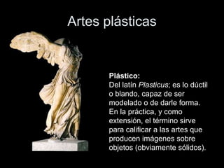 Artes plásticas
Plástico:
Del latín Plasticus; es lo dúctil
o blando, capaz de ser
modelado o de darle forma.
En la práctica, y como
extensión, el término sirve
para calificar a las artes que
producen imágenes sobre
objetos (obviamente sólidos).
 