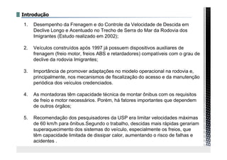 Introdução
1. Desempenho da Frenagem e do Controle da Velocidade de Descida em
Declive Longo e Acentuado no Trecho de Serra do Mar da Rodovia dos
Imigrantes (Estudo realizado em 2002);
2. Veículos construídos após 1997 já possuem dispositivos auxiliares de
frenagem (freio motor, freios ABS e retardadores) compatíveis com o grau de
declive da rodovia Imigrantes;
3. Importância de promover adaptações no modelo operacional na rodovia e,
principalmente, nos mecanismos de fiscalização do acesso e da manutenção
periódica dos veículos credenciados.
4. As montadoras têm capacidade técnica de montar ônibus com os requisitos
de freio e motor necessários. Porém, há fatores importantes que dependem
de outros órgãos;
5. Recomendação dos pesquisadores da USP era limitar velocidades máximas
de 60 km/h para ônibus.Segundo o trabalho, descidas mais rápidas gerariam
superaquecimento dos sistemas do veículo, especialmente os freios, que
têm capacidade limitada de dissipar calor, aumentando o risco de falhas e
acidentes .
 