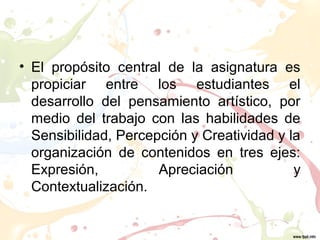 • El propósito central de la asignatura es
propiciar entre los estudiantes el
desarrollo del pensamiento artístico, por
medio del trabajo con las habilidades de
Sensibilidad, Percepción y Creatividad y la
organización de contenidos en tres ejes:
Expresión, Apreciación y
Contextualización.
 