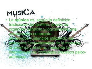 • La música es, según la definición
tradicional del término, el arte de
organizar sensible y lógicamente una
combinación coherente
de sonidos y silencios utilizando los
principios fundamentales de la melodía,
la armonía y el ritmo, mediante la
intervención de complejos procesos psico-
anímicos.
 