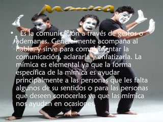 •  Es la comunicación a través de gestos o
ademanes. Generalmente acompaña al
habla, y sirve para complementar la
comunicación, aclararla y enfatizarla. La
mímica es elemental ya que la forma
específica de la mímica es ayudar
principalmente a las personas que les falta
algunos de su sentidos o para las personas
que deseen conocerlas ya que las mímica
nos ayudan en ocasiones.
 