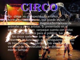 • Un circo es un espectáculo artístico,
normalmente itinerante, que puede incluir
a acróbatas, payasos, magos adiestradores de
animales y otros artistas. Es presentado en el
interior de una gran carpaque cuenta con pistas
y galerías de asientos para el público. Las pistas
de los circos suelen ser áreas circulares donde se
presentan las funciones; por consiguiente, el circo
de tres pistas es considerado más atractivo por la
variedad de espectáculos que se disfrutan al
mismo tiempo.
 