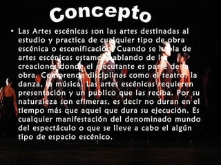 • Las Artes escénicas son las artes destinadas al
estudio y practica de cualquier tipo de obra
escénica o escenificación. Cuando se habla de
artes escénicas estamos hablando de las
creaciones donde el ejecutante es parte de la
obra. Comprende disciplinas como el teatro, la
danza, la música. Las artes escénicas requieren
presentación y un publico que las reciba. Por su
naturaleza son efímeras, es decir no duran en el
tiempo más que aquel que dura su ejecución. Es
cualquier manifestación del denominado mundo
del espectáculo o que se lleve a cabo el algún
tipo de espacio escénico.
 