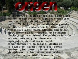 • Su origen fue el teatro griego nació como una
más de las competiciones sagradas musicales y
poéticas. El considerado fundador del
teatro, Tepis, lo fue por ser el primer ganador
de uno de estos certámenes: las Dionisias de
Atenas (536 a.c)El teatro adquirió enseguida,
especialmente en las tragedias, una evidente
función ritual y espiritual. Destacaba su función
valores morales; y de informar a los
espectadores de cuál era su papel
como hombres y ciudadanos dentro de
la polis y del cosmos junto a los demás
hombres y los dioses, y le invitaba a
identificarse con los héroes conducidos por
su destino a una misión trascendente.
 