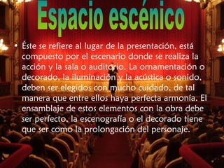 • Éste se refiere al lugar de la presentación, está
compuesto por el escenario donde se realiza la
acción y la sala o auditorio. La ornamentación o
decorado, la iluminación y la acústica o sonido,
deben ser elegidos con mucho cuidado, de tal
manera que entre ellos haya perfecta armonía. El
ensamblaje de estos elementos con la obra debe
ser perfecto, la escenografía o el decorado tiene
que ser como la prolongación del personaje.
 