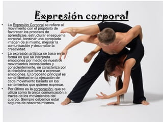 • La Expresión Corporal se refiere al
movimiento con el propósito de
favorecer los procesos de
aprendizaje, estructurar el esquema
corporal, construir una apropiada
imagen de sí mismo, mejorar la
comunicación y desarrollar la
creatividad.
• La expresión artística se basa en la
forma en que se interpreta
emociones por medio de nuestros
movimientos inconscientes y
conscientemente, se caracteriza por
la disciplina que lleva a expresar
emociones. El propósito principal es
sentir libertad en la ejecución de
cada movimiento basado en los
sentimientos que quieren expresar.
• Por último es la corporación, que se
utiliza como la única comunicación a
través de los movimientos del
cuerpo. Siempre debemos estar
seguros de nosotros mismos.
Expresión corporalExpresión corporal
 