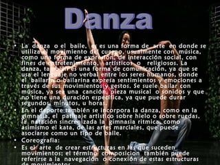 • La danza o el baile, es es una forma de arte en donde se
utiliza el movimiento del cuerpo, usualmente con música,
como una forma de expresión, de interacción social, con
fines de entretenimiento,  artísticos o  religiosos. La
danza, también es una forma de comunicación, ya que se
usa el lenguaje no verbal entre los seres humanos, donde
el bailarín o bailarina expresa sentimientos y emociones a
través de sus movimientos y gestos. Se suele bailar con
música, ya sea una canción, pieza musical o sonidos y que
no tiene una duración específica, ya que puede durar
segundos, minutos, u horas.
• En el deporte también se incorpora la danza, como en la 
gimnasia, el patinaje artistico sobre hielo o sobre ruedas,
la natación sincrenizada la gimnasia ritmica, como
asimismo el kata, de las artes marciales, que puede
asociarse como un tipo de baile.
• Coreografia:
• Es el arte de crear estructuras en las que suceden
movimientos; el término composicion también puede
referirse a la navegación o conexión de estas estructuras
 