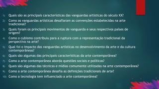 1) Quais são as principais características das vanguardas artísticas do século XX?
2) Como as vanguardas artísticas desafiaram as convenções estabelecidas na arte
tradicional?
3) Quais foram os principais movimentos de vanguarda e seus respectivos países de
origem?
4) Como o cubismo contribuiu para a ruptura com a representação tradicional da
perspectiva na arte?
5) Qual foi o impacto das vanguardas artísticas no desenvolvimento da arte e da cultura
contemporâneas?
6) Quais são algumas das principais características da arte contemporânea?
7) Como a arte contemporânea aborda questões sociais e políticas?
8) Quais são algumas das técnicas e mídias comumente utilizadas na arte contemporânea?
9) Como a arte contemporânea desafia as definições tradicionais de arte?
10) Como a tecnologia tem influenciado a arte contemporânea?
 