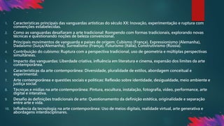 1. Características principais das vanguardas artísticas do século XX: Inovação, experimentação e ruptura com
convenções estabelecidas.
2. Como as vanguardas desafiaram a arte tradicional: Rompendo com formas tradicionais, explorando novas
técnicas e questionando noções de beleza convencional.
3. Principais movimentos de vanguarda e países de origem: Cubismo (França), Expressionismo (Alemanha),
Dadaísmo (Suíça/Alemanha), Surrealismo (França), Futurismo (Itália), Construtivismo (Rússia).
4. Contribuição do cubismo: Ruptura com a perspectiva tradicional, uso de geometria e múltiplas perspectivas
simultâneas.
5. Impacto das vanguardas: Liberdade criativa, influência em literatura e cinema, expansão dos limites da arte
contemporânea.
6. Características da arte contemporânea: Diversidade, pluralidade de estilos, abordagem conceitual e
experimental.
7. Arte contemporânea e questões sociais e políticas: Reflexão sobre identidade, desigualdade, meio ambiente e
justiça social.
8. Técnicas e mídias na arte contemporânea: Pintura, escultura, instalação, fotografia, vídeo, performance, arte
digital e interativa.
9. Desafio às definições tradicionais de arte: Questionamento da definição estética, originalidade e separação
entre arte e vida.
10. Influência da tecnologia na arte contemporânea: Uso de meios digitais, realidade virtual, arte generativa e
abordagens interdisciplinares.
 
