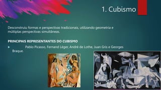 1. Cubismo
Desconstruiu formas e perspectivas tradicionais, utilizando geometria e
múltiplas perspectivas simultâneas.
PRINCIPAIS REPRESENTANTES DO CUBISMO
 Pablo Picasso, Fernand Léger, André de Lothe, Juan Gris e Georges
Braque.
 