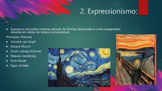 2. Expressionismo:
 Expressou emoções internas através de formas distorcidas e cores exageradas,
desafiando ideias de beleza convencional.
Principais Pintores
 Vincent van Gogh
 Edvard Munch
 Ernst Ludwig Kirchner
 Wassily Kandinsky
 Emil Nolde
 Egon Schiele
 