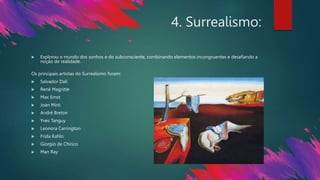 4. Surrealismo:
 Explorou o mundo dos sonhos e do subconsciente, combinando elementos incongruentes e desafiando a
noção de realidade.
Os principais artistas do Surrealismo foram:
 Salvador Dalí
 René Magritte
 Max Ernst
 Joan Miró
 André Breton
 Yves Tanguy
 Leonora Carrington
 Frida Kahlo
 Giorgio de Chirico
 Man Ray
 