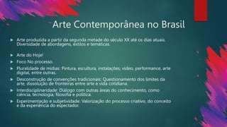 Arte Contemporânea no Brasil
 Arte produzida a partir da segunda metade do século XX até os dias atuais.
Diversidade de abordagens, estilos e temáticas.
 Arte do Hoje!
 Foco No processo.
 Pluralidade de mídias: Pintura, escultura, instalações, vídeo, performance, arte
digital, entre outras.
 Desconstrução de convenções tradicionais: Questionamento dos limites da
arte, dissolução de fronteiras entre arte e vida cotidiana.
 Interdisciplinaridade: Diálogo com outras áreas do conhecimento, como
ciência, tecnologia, filosofia e política.
 Experimentação e subjetividade: Valorização do processo criativo, do conceito
e da experiência do espectador.
 