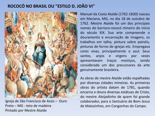 ROCOCÓ NO BRASIL OU "ESTILO D. JOÃO VI"
Manuel da Costa Ataíde (1762-1830) nasceu
em Mariana, MG, no dia 18 de outubro de
1762. Mestre Ataíde foi um dos principais
nomes do barroco-rococó mineiro do início
do século XIX. Sua arte compreende o
douramento e encarnação de imagens, os
trabalhos em talha, pintura sobre painéis,
pinturas de forros de igrejas etc. Empregava
cores vivas, principalmente o azul. Seus
santos, anjos e virgens por vezes
apresentavam traços mestiços, sendo
considerado um dos precursores da arte
genuinamente brasileira.
As obras de mestre Ataíde estão espalhadas
por diversas cidades mineiras. As primeiras
obras do artista datam de 1781, quando
encarna e doura diversas estátuas de Cristo,
do mestre Aleijadinho de quem foi grande
colaborador, para o Santuário de Bom Jesus
de Matozinhos, em Congonhas do Campo.
Igreja de São Francisco de Assis – Ouro
Preto – MG - teto de madeira
Pintado por Mestre Ataíde
 