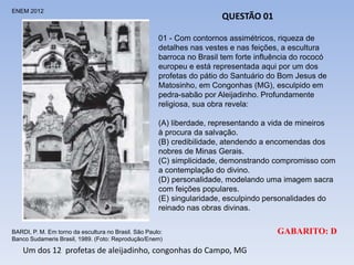 ENEM 2012
BARDI, P. M. Em torno da escultura no Brasil. São Paulo:
Banco Sudameris Brasil, 1989. (Foto: Reprodução/Enem)
QUESTÃO 01
01 - Com contornos assimétricos, riqueza de
detalhes nas vestes e nas feições, a escultura
barroca no Brasil tem forte influência do rococó
europeu e está representada aqui por um dos
profetas do pátio do Santuário do Bom Jesus de
Matosinho, em Congonhas (MG), esculpido em
pedra-sabão por Aleijadinho. Profundamente
religiosa, sua obra revela:
(A) liberdade, representando a vida de mineiros
à procura da salvação.
(B) credibilidade, atendendo a encomendas dos
nobres de Minas Gerais.
(C) simplicidade, demonstrando compromisso com
a contemplação do divino.
(D) personalidade, modelando uma imagem sacra
com feições populares.
(E) singularidade, esculpindo personalidades do
reinado nas obras divinas.
GABARITO: D
Um dos 12 profetas de aleijadinho, congonhas do Campo, MG
 
