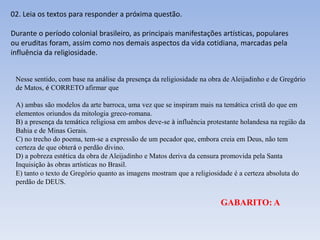 Nesse sentido, com base na análise da presença da religiosidade na obra de Aleijadinho e de Gregório
de Matos, é CORRETO afirmar que
A) ambas são modelos da arte barroca, uma vez que se inspiram mais na temática cristã do que em
elementos oriundos da mitologia greco-romana.
B) a presença da temática religiosa em ambos deve-se à influência protestante holandesa na região da
Bahia e de Minas Gerais.
C) no trecho do poema, tem-se a expressão de um pecador que, embora creia em Deus, não tem
certeza de que obterá o perdão divino.
D) a pobreza estética da obra de Aleijadinho e Matos deriva da censura promovida pela Santa
Inquisição às obras artísticas no Brasil.
E) tanto o texto de Gregório quanto as imagens mostram que a religiosidade é a certeza absoluta do
perdão de DEUS.
02. Leia os textos para responder a próxima questão.
Durante o período colonial brasileiro, as principais manifestações artísticas, populares
ou eruditas foram, assim como nos demais aspectos da vida cotidiana, marcadas pela
influência da religiosidade.
GABARITO: A
 