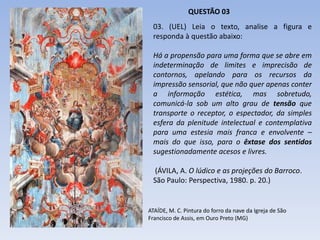 03. (UEL) Leia o texto, analise a figura e
responda à questão abaixo:
Há a propensão para uma forma que se abre em
indeterminação de limites e imprecisão de
contornos, apelando para os recursos da
impressão sensorial, que não quer apenas conter
a informação estética, mas sobretudo,
comunicá-la sob um alto grau de tensão que
transporte o receptor, o espectador, da simples
esfera da plenitude intelectual e contemplativa
para uma estesia mais franca e envolvente –
mais do que isso, para o êxtase dos sentidos
sugestionadamente acesos e livres.
(ÁVILA, A. O lúdico e as projeções do Barroco.
São Paulo: Perspectiva, 1980. p. 20.)
QUESTÃO 03
ATAÍDE, M. C. Pintura do forro da nave da Igreja de São
Francisco de Assis, em Ouro Preto (MG)
 