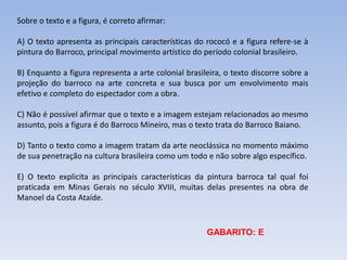 Sobre o texto e a figura, é correto afirmar:
A) O texto apresenta as principais características do rococó e a figura refere-se à
pintura do Barroco, principal movimento artístico do período colonial brasileiro.
B) Enquanto a figura representa a arte colonial brasileira, o texto discorre sobre a
projeção do barroco na arte concreta e sua busca por um envolvimento mais
efetivo e completo do espectador com a obra.
C) Não é possível afirmar que o texto e a imagem estejam relacionados ao mesmo
assunto, pois a figura é do Barroco Mineiro, mas o texto trata do Barroco Baiano.
D) Tanto o texto como a imagem tratam da arte neoclássica no momento máximo
de sua penetração na cultura brasileira como um todo e não sobre algo específico.
E) O texto explicita as principais características da pintura barroca tal qual foi
praticada em Minas Gerais no século XVIII, muitas delas presentes na obra de
Manoel da Costa Ataíde.
GABARITO: E
 